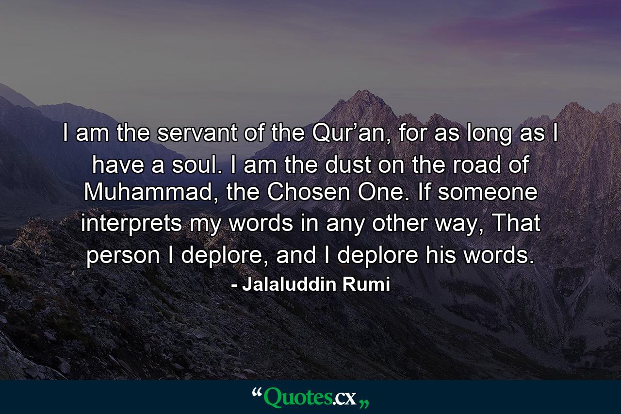 I am the servant of the Qur’an, for as long as I have a soul. I am the dust on the road of Muhammad, the Chosen One. If someone interprets my words in any other way, That person I deplore, and I deplore his words. - Quote by Jalaluddin Rumi