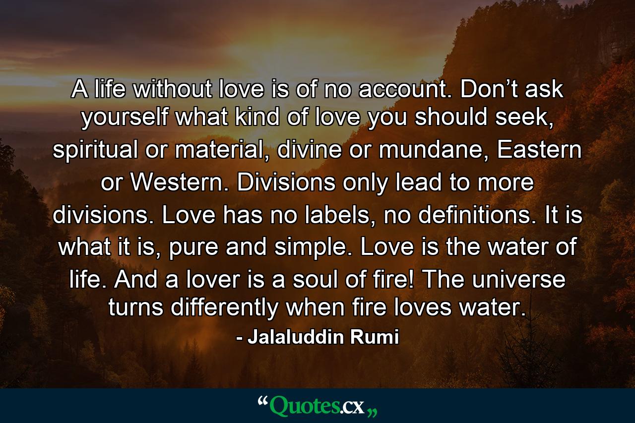 A life without love is of no account. Don’t ask yourself what kind of love you should seek, spiritual or material, divine or mundane, Eastern or Western. Divisions only lead to more divisions. Love has no labels, no definitions. It is what it is, pure and simple. Love is the water of life. And a lover is a soul of fire! The universe turns differently when fire loves water. - Quote by Jalaluddin Rumi