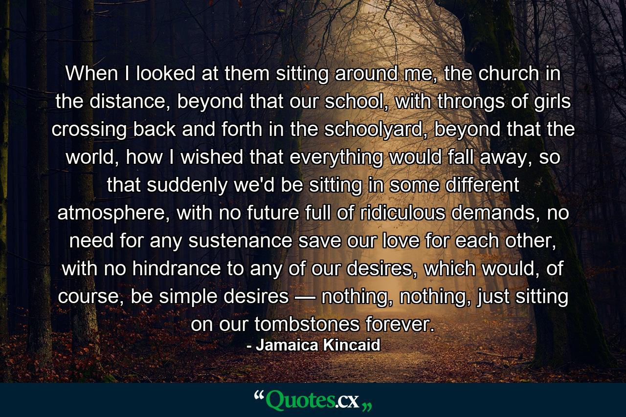 When I looked at them sitting around me, the church in the distance, beyond that our school, with throngs of girls crossing back and forth in the schoolyard, beyond that the world, how I wished that everything would fall away, so that suddenly we'd be sitting in some different atmosphere, with no future full of ridiculous demands, no need for any sustenance save our love for each other, with no hindrance to any of our desires, which would, of course, be simple desires — nothing, nothing, just sitting on our tombstones forever. - Quote by Jamaica Kincaid