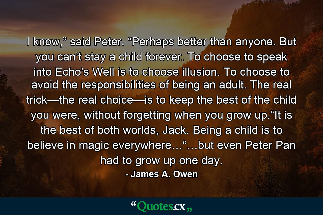 I know,” said Peter. “Perhaps better than anyone. But you can’t stay a child forever. To choose to speak into Echo’s Well is to choose illusion. To choose to avoid the responsibilities of being an adult. The real trick—the real choice—is to keep the best of the child you were, without forgetting when you grow up.“It is the best of both worlds, Jack. Being a child is to believe in magic everywhere…“…but even Peter Pan had to grow up one day. - Quote by James A. Owen