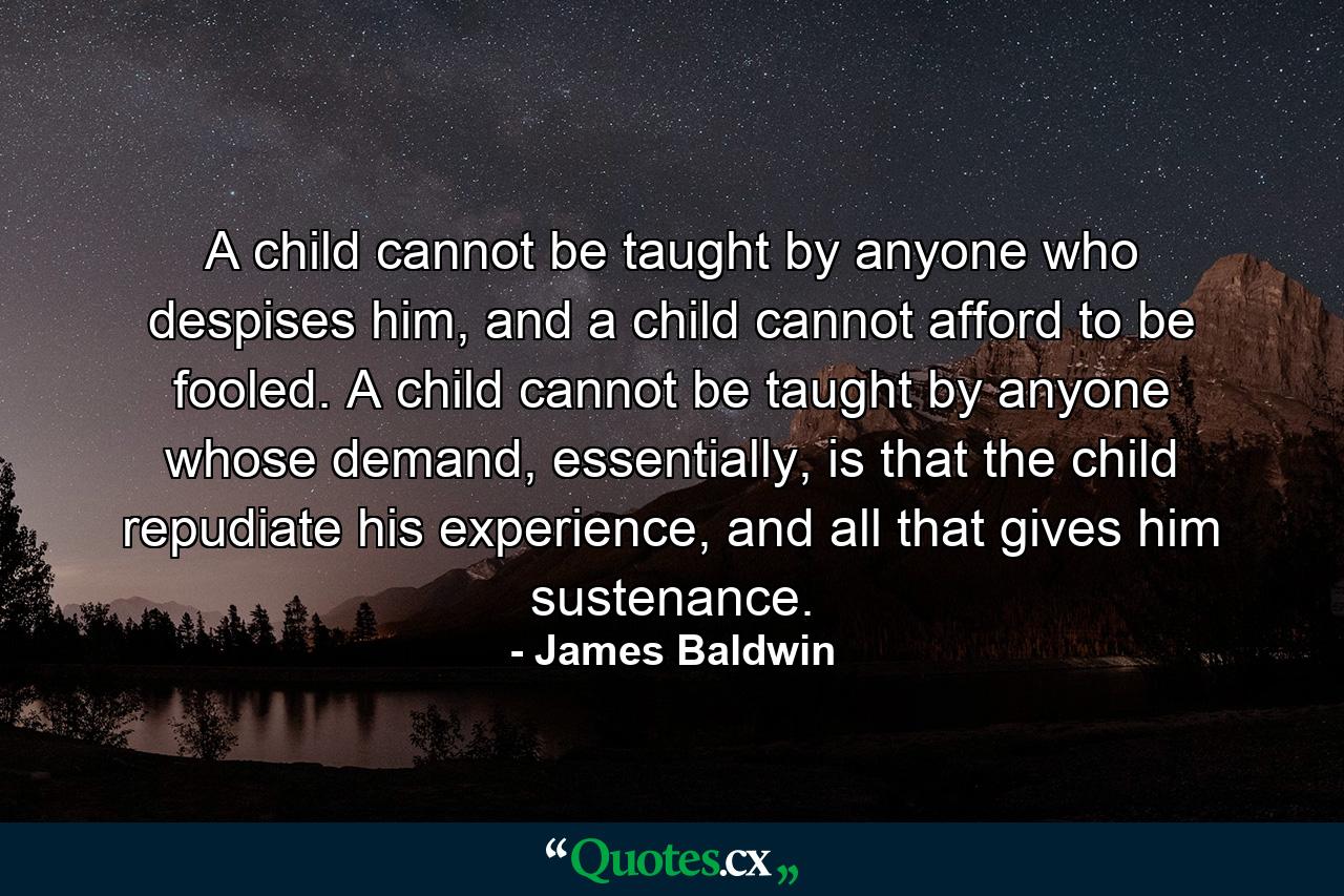 A child cannot be taught by anyone who despises him, and a child cannot afford to be fooled. A child cannot be taught by anyone whose demand, essentially, is that the child repudiate his experience, and all that gives him sustenance. - Quote by James Baldwin