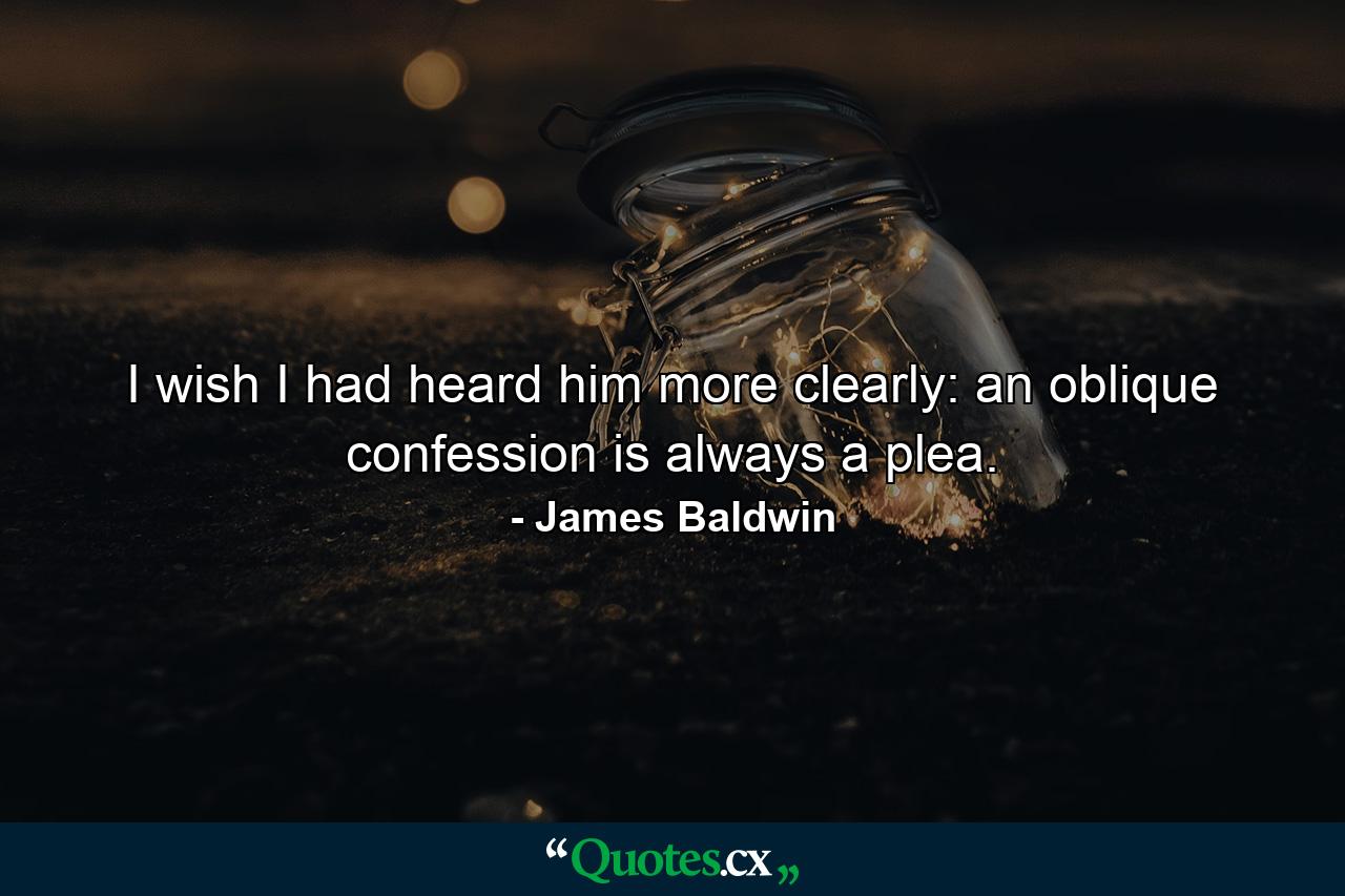 I wish I had heard him more clearly: an oblique confession is always a plea. - Quote by James Baldwin