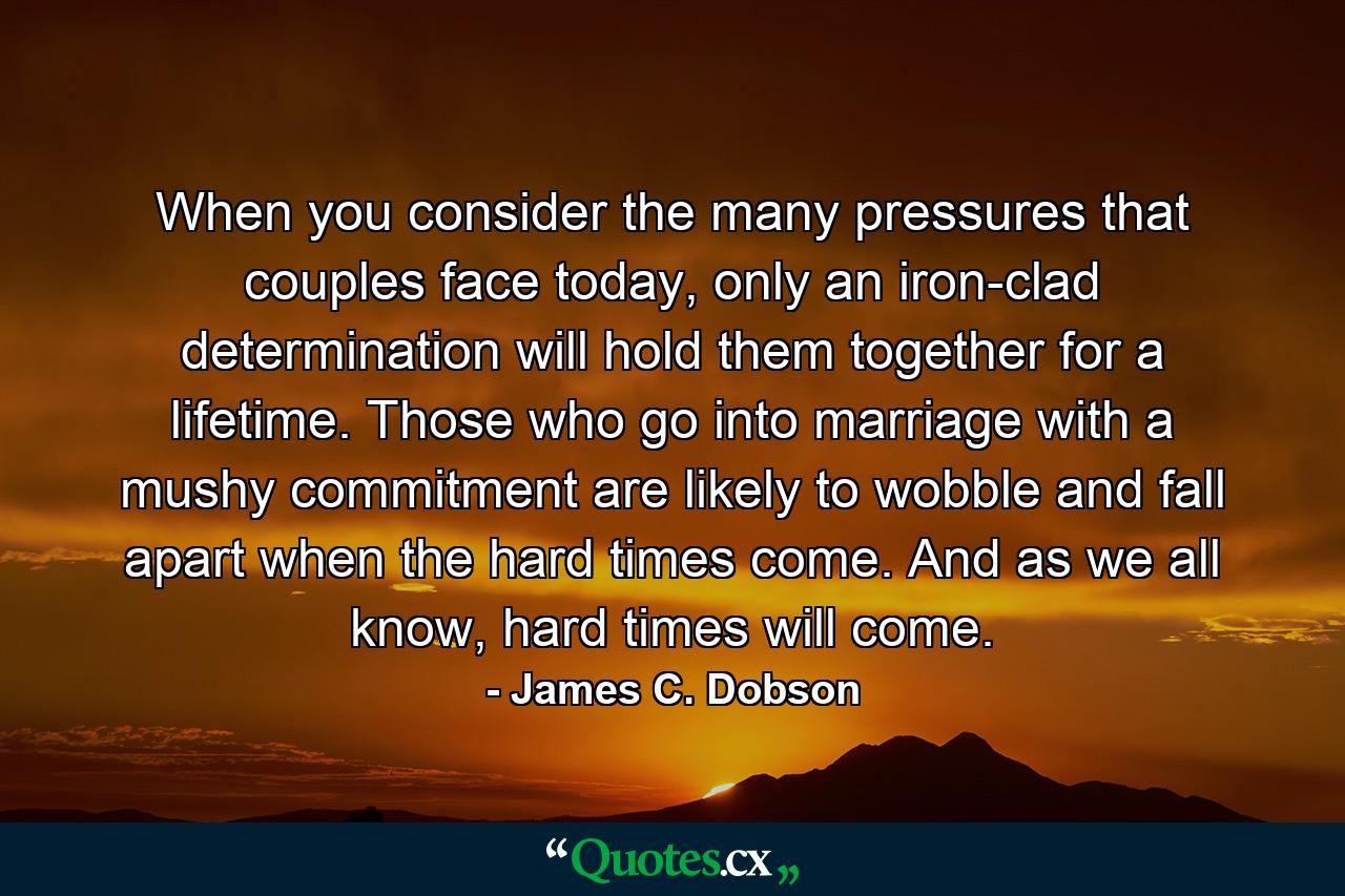 When you consider the many pressures that couples face today, only an iron-clad determination will hold them together for a lifetime. Those who go into marriage with a mushy commitment are likely to wobble and fall apart when the hard times come. And as we all know, hard times will come. - Quote by James C. Dobson