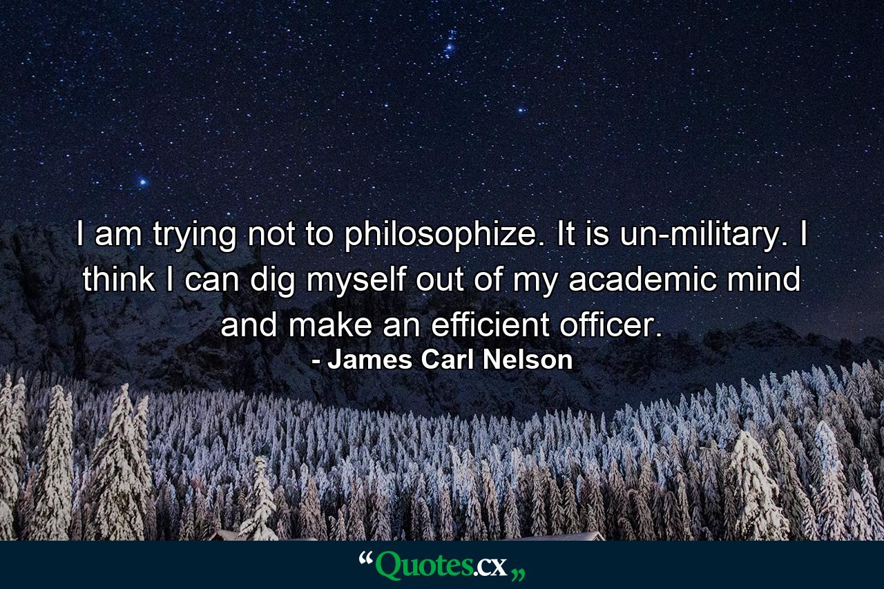 I am trying not to philosophize. It is un-military. I think I can dig myself out of my academic mind and make an efficient officer. - Quote by James Carl Nelson