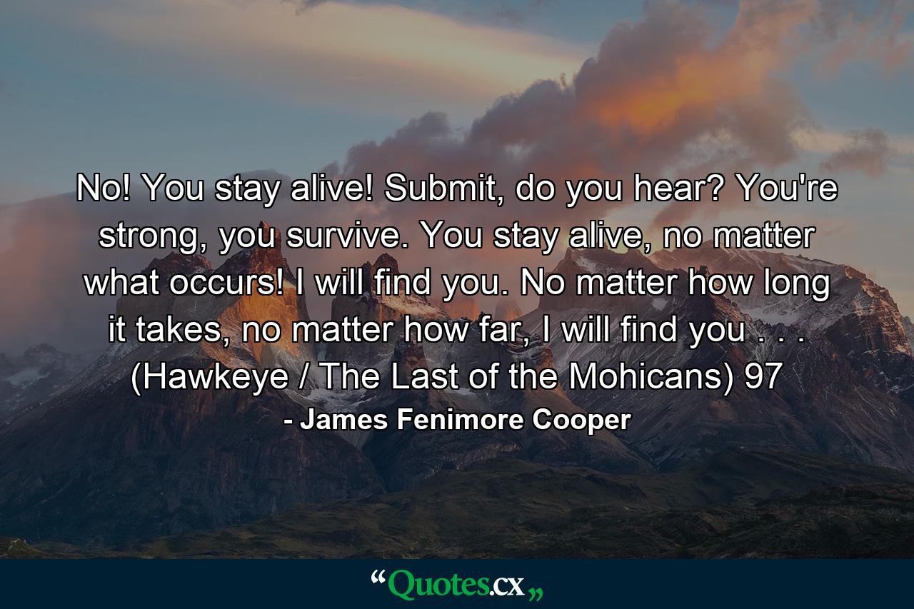 No! You stay alive! Submit, do you hear? You're strong, you survive. You stay alive, no matter what occurs! I will find you. No matter how long it takes, no matter how far, I will find you . . . (Hawkeye / The Last of the Mohicans) 97 - Quote by James Fenimore Cooper