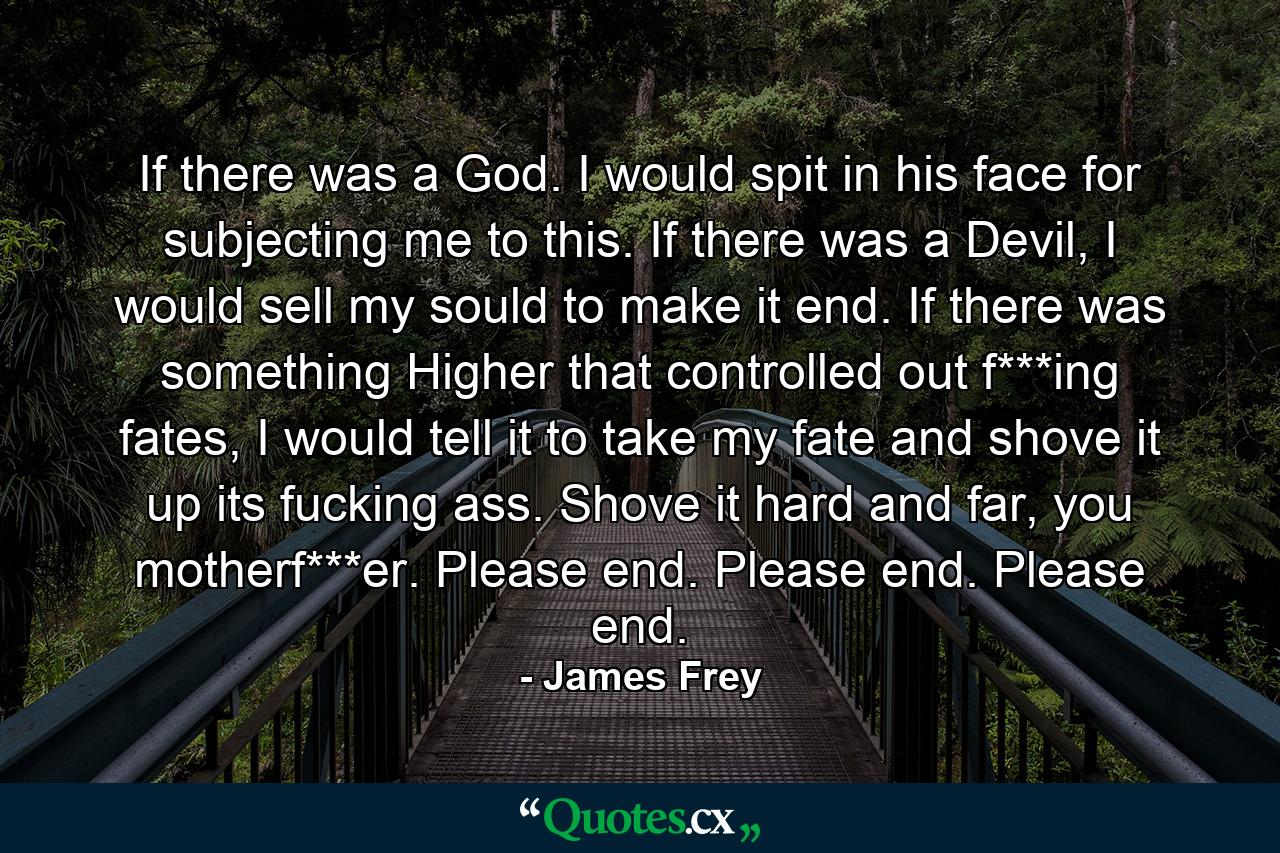 If there was a God. I would spit in his face for subjecting me to this. If there was a Devil, I would sell my sould to make it end. If there was something Higher that controlled out f***ing fates, I would tell it to take my fate and shove it up its fucking ass. Shove it hard and far, you motherf***er. Please end. Please end. Please end. - Quote by James Frey