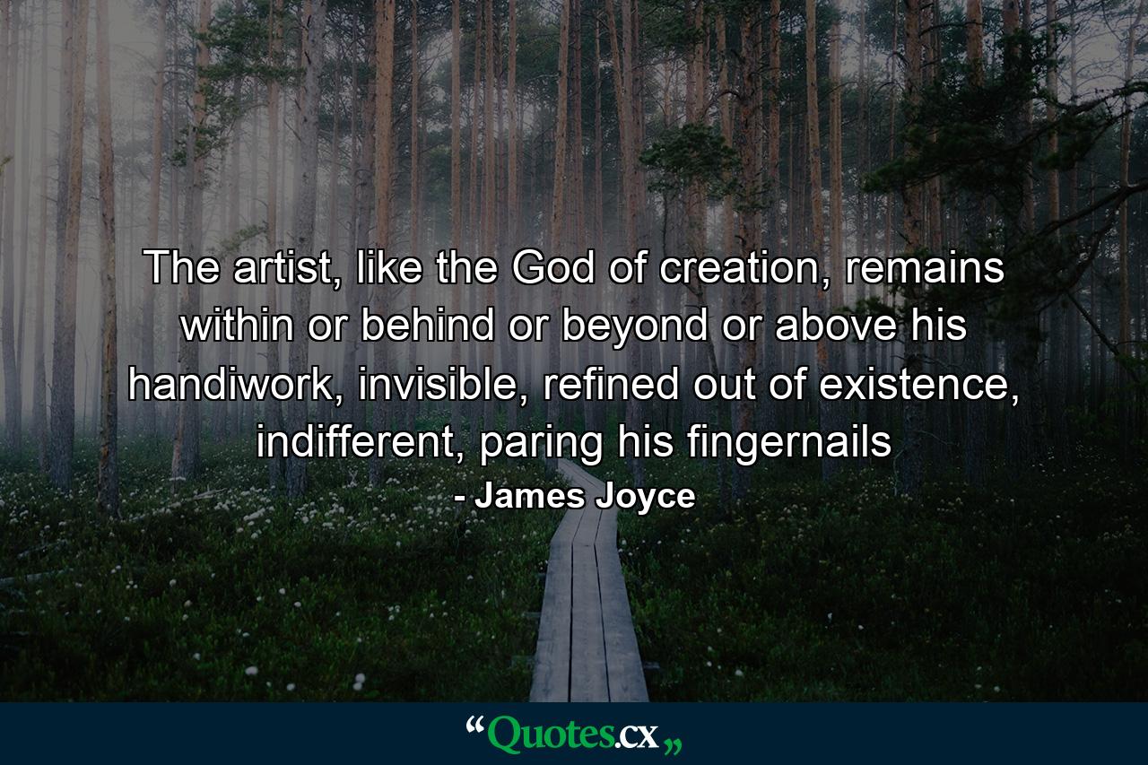 The artist, like the God of creation, remains within or behind or beyond or above his handiwork, invisible, refined out of existence, indifferent, paring his fingernails - Quote by James Joyce