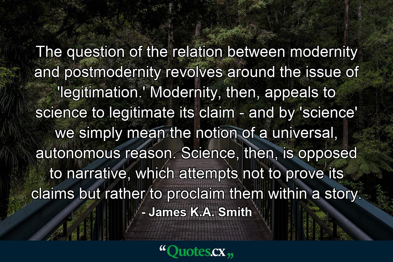 The question of the relation between modernity and postmodernity revolves around the issue of 'legitimation.' Modernity, then, appeals to science to legitimate its claim - and by 'science' we simply mean the notion of a universal, autonomous reason. Science, then, is opposed to narrative, which attempts not to prove its claims but rather to proclaim them within a story. - Quote by James K.A. Smith