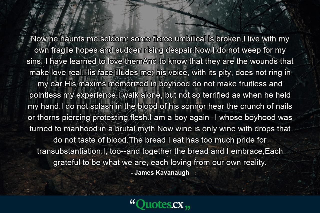 Now he haunts me seldom: some fierce umbilical is broken,I live with my own fragile hopes and sudden rising despair.Now I do not weep for my sins; I have learned to love themAnd to know that they are the wounds that make love real.His face illudes me; his voice, with its pity, does not ring in my ear.His maxims memorized in boyhood do not make fruitless and pointless my experience.I walk alone, but not so terrified as when he held my hand.I do not splash in the blood of his sonnor hear the crunch of nails or thorns piercing protesting flesh.I am a boy again--I whose boyhood was turned to manhood in a brutal myth.Now wine is only wine with drops that do not taste of blood.The bread I eat has too much pride for transubstantiation,I, too--and together the bread and I embrace,Each grateful to be what we are, each loving from our own reality. - Quote by James Kavanaugh