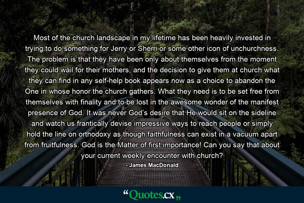 Most of the church landscape in my lifetime has been heavily invested in trying to do something for Jerry or Sherri or some other icon of unchurchness. The problem is that they have been only about themselves from the moment they could wail for their mothers, and the decision to give them at church what they can find in any self-help book appears now as a choice to abandon the One in whose honor the church gathers. What they need is to be set free from themselves with finality and to be lost in the awesome wonder of the manifest presence of God. It was never God’s desire that He would sit on the sideline and watch us frantically devise impressive ways to reach people or simply hold the line on orthodoxy as though faithfulness can exist in a vacuum apart from fruitfulness. God is the Matter of first importance! Can you say that about your current weekly encounter with church? - Quote by James MacDonald