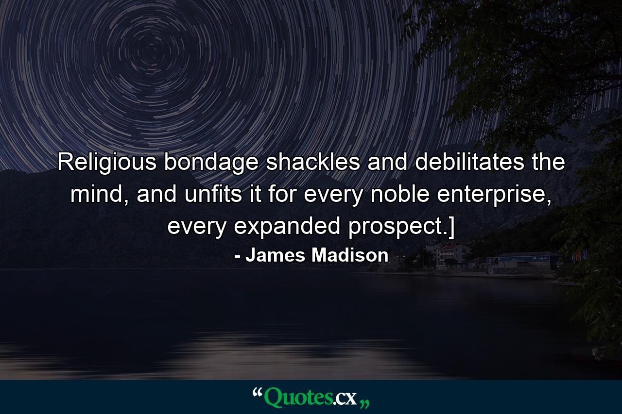 Religious bondage shackles and debilitates the mind, and unfits it for every noble enterprise, every expanded prospect.] - Quote by James Madison