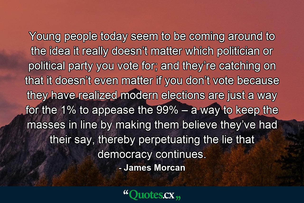 Young people today seem to be coming around to the idea it really doesn’t matter which politician or political party you vote for; and they’re catching on that it doesn’t even matter if you don’t vote because they have realized modern elections are just a way for the 1% to appease the 99% – a way to keep the masses in line by making them believe they’ve had their say, thereby perpetuating the lie that democracy continues. - Quote by James Morcan