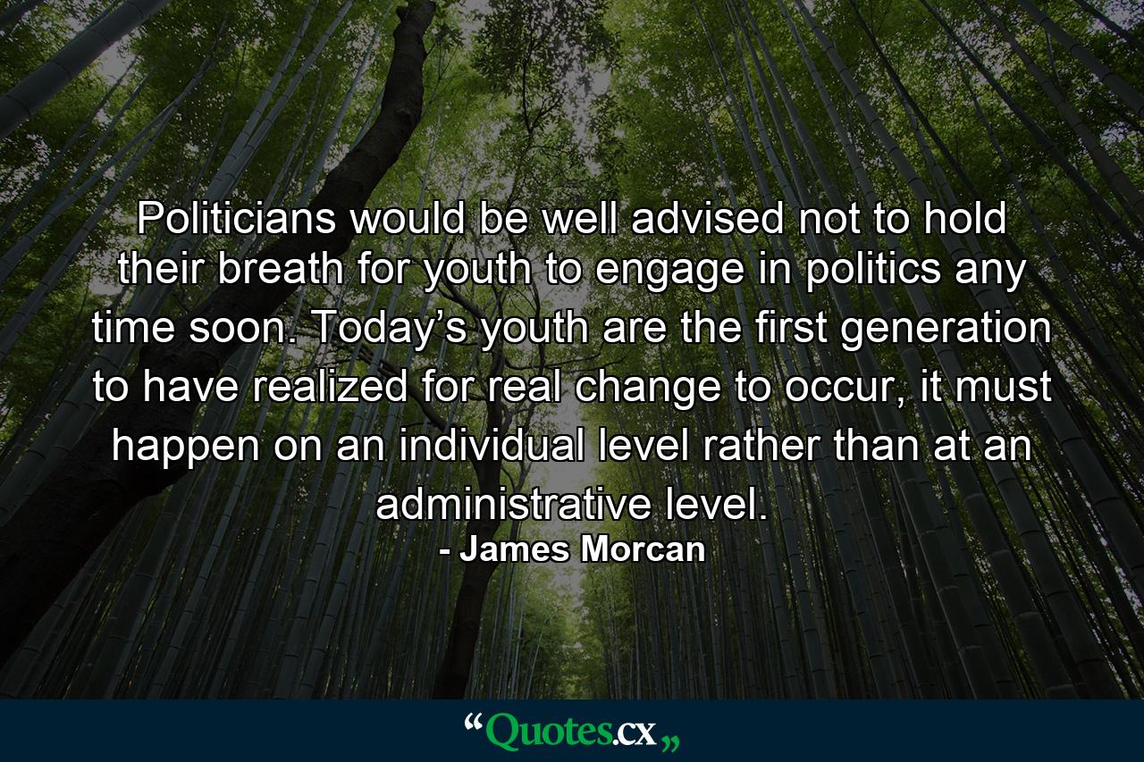 Politicians would be well advised not to hold their breath for youth to engage in politics any time soon. Today’s youth are the first generation to have realized for real change to occur, it must happen on an individual level rather than at an administrative level. - Quote by James Morcan