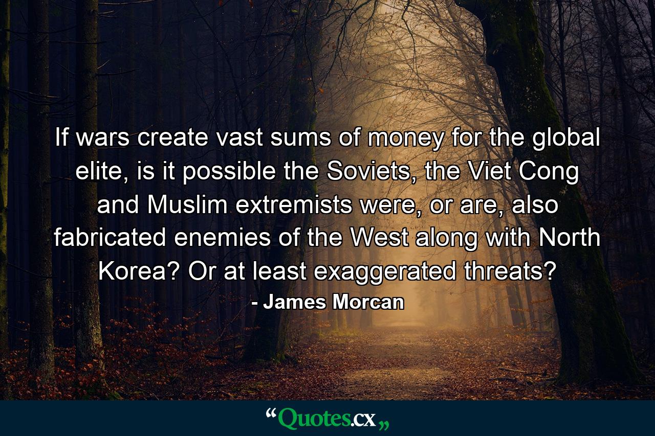 If wars create vast sums of money for the global elite, is it possible the Soviets, the Viet Cong and Muslim extremists were, or are, also fabricated enemies of the West along with North Korea? Or at least exaggerated threats? - Quote by James Morcan