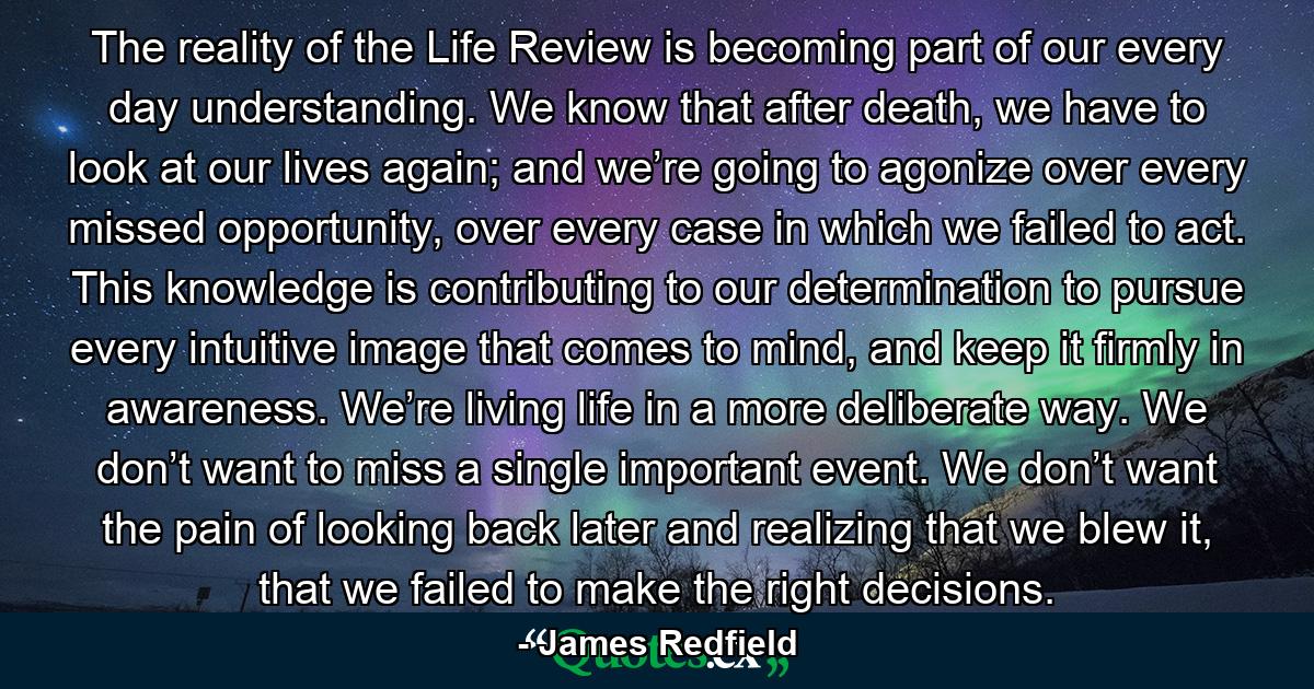 The reality of the Life Review is becoming part of our every day understanding. We know that after death, we have to look at our lives again; and we’re going to agonize over every missed opportunity, over every case in which we failed to act. This knowledge is contributing to our determination to pursue every intuitive image that comes to mind, and keep it firmly in awareness. We’re living life in a more deliberate way. We don’t want to miss a single important event. We don’t want the pain of looking back later and realizing that we blew it, that we failed to make the right decisions. - Quote by James Redfield