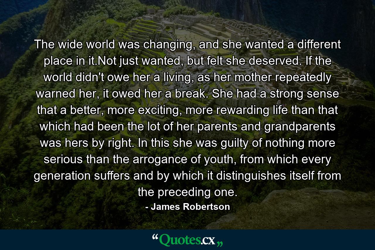 The wide world was changing, and she wanted a different place in it.Not just wanted, but felt she deserved. If the world didn't owe her a living, as her mother repeatedly warned her, it owed her a break. She had a strong sense that a better, more exciting, more rewarding life than that which had been the lot of her parents and grandparents was hers by right. In this she was guilty of nothing more serious than the arrogance of youth, from which every generation suffers and by which it distinguishes itself from the preceding one. - Quote by James Robertson