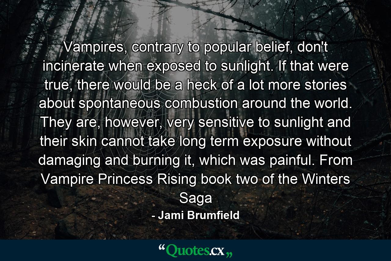 Vampires, contrary to popular belief, don't incinerate when exposed to sunlight. If that were true, there would be a heck of a lot more stories about spontaneous combustion around the world. They are, however, very sensitive to sunlight and their skin cannot take long term exposure without damaging and burning it, which was painful. From Vampire Princess Rising book two of the Winters Saga - Quote by Jami Brumfield