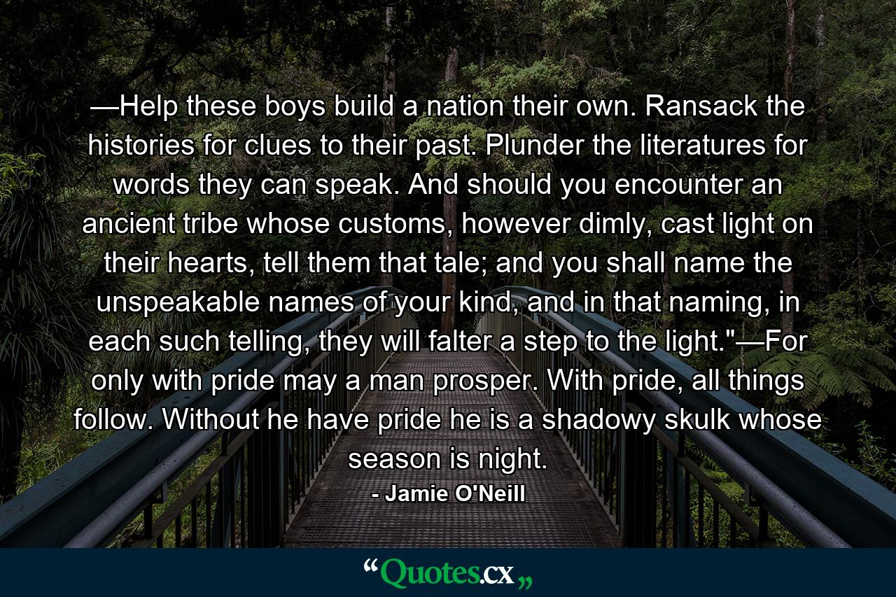 —Help these boys build a nation their own. Ransack the histories for clues to their past. Plunder the literatures for words they can speak. And should you encounter an ancient tribe whose customs, however dimly, cast light on their hearts, tell them that tale; and you shall name the unspeakable names of your kind, and in that naming, in each such telling, they will falter a step to the light.