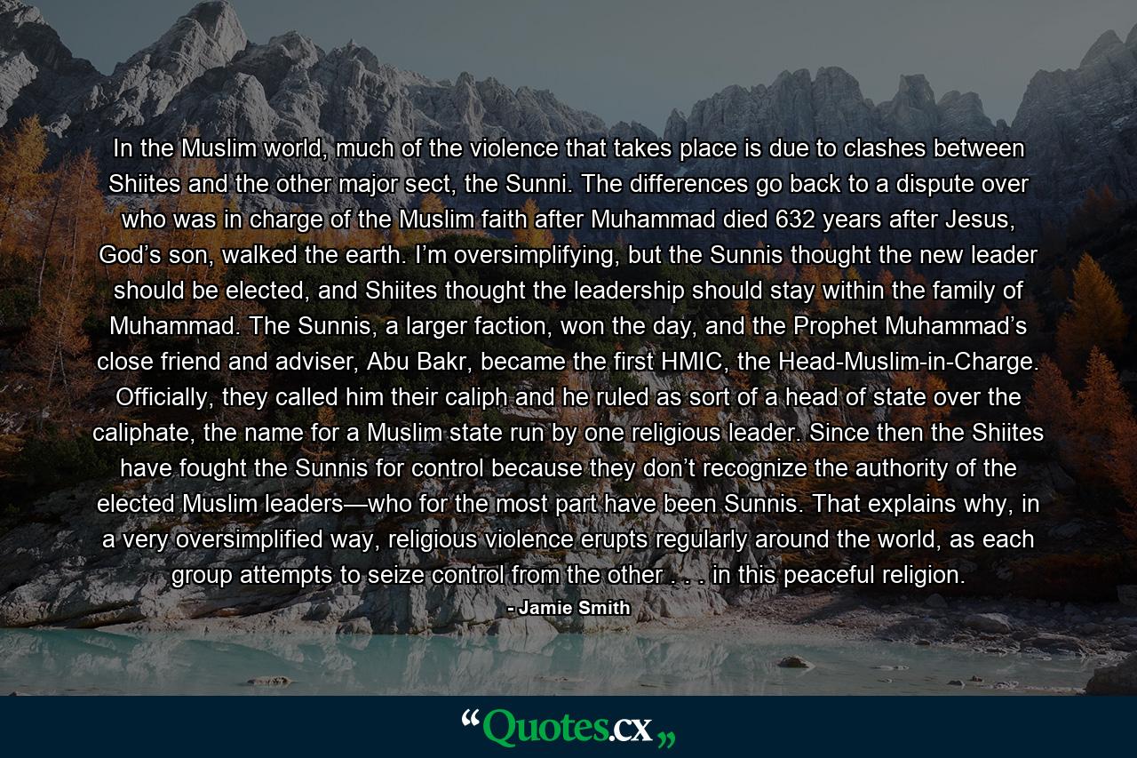 In the Muslim world, much of the violence that takes place is due to clashes between Shiites and the other major sect, the Sunni. The differences go back to a dispute over who was in charge of the Muslim faith after Muhammad died 632 years after Jesus, God’s son, walked the earth. I’m oversimplifying, but the Sunnis thought the new leader should be elected, and Shiites thought the leadership should stay within the family of Muhammad. The Sunnis, a larger faction, won the day, and the Prophet Muhammad’s close friend and adviser, Abu Bakr, became the first HMIC, the Head-Muslim-in-Charge. Officially, they called him their caliph and he ruled as sort of a head of state over the caliphate, the name for a Muslim state run by one religious leader. Since then the Shiites have fought the Sunnis for control because they don’t recognize the authority of the elected Muslim leaders—who for the most part have been Sunnis. That explains why, in a very oversimplified way, religious violence erupts regularly around the world, as each group attempts to seize control from the other . . . in this peaceful religion. - Quote by Jamie Smith