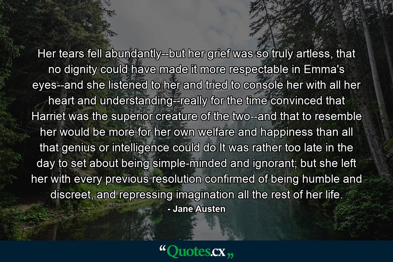 Her tears fell abundantly--but her grief was so truly artless, that no dignity could have made it more respectable in Emma's eyes--and she listened to her and tried to console her with all her heart and understanding--really for the time convinced that Harriet was the superior creature of the two--and that to resemble her would be more for her own welfare and happiness than all that genius or intelligence could do.It was rather too late in the day to set about being simple-minded and ignorant; but she left her with every previous resolution confirmed of being humble and discreet, and repressing imagination all the rest of her life. - Quote by Jane Austen