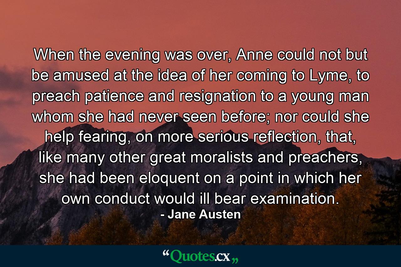 When the evening was over, Anne could not but be amused at the idea of her coming to Lyme, to preach patience and resignation to a young man whom she had never seen before; nor could she help fearing, on more serious reflection, that, like many other great moralists and preachers, she had been eloquent on a point in which her own conduct would ill bear examination. - Quote by Jane Austen