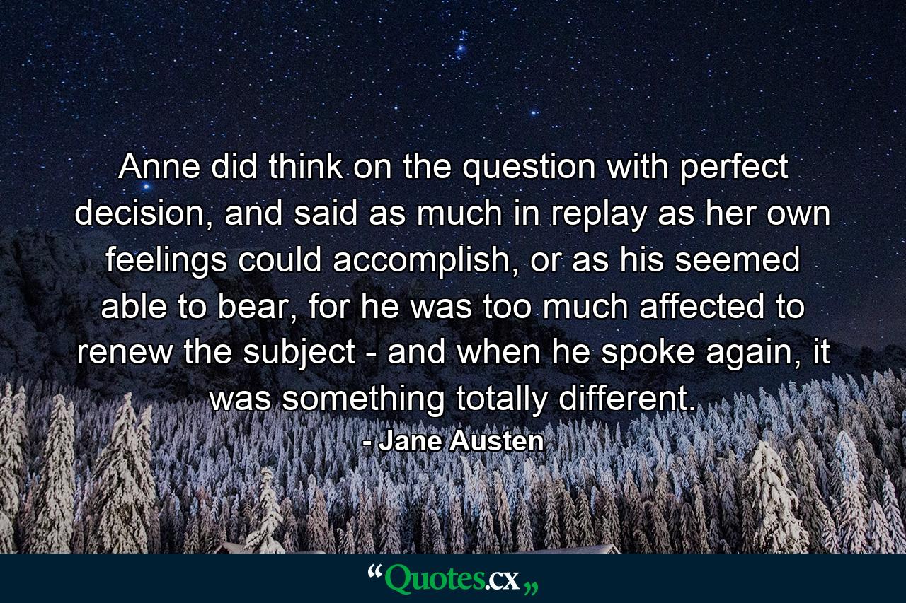 Anne did think on the question with perfect decision, and said as much in replay as her own feelings could accomplish, or as his seemed able to bear, for he was too much affected to renew the subject - and when he spoke again, it was something totally different. - Quote by Jane Austen