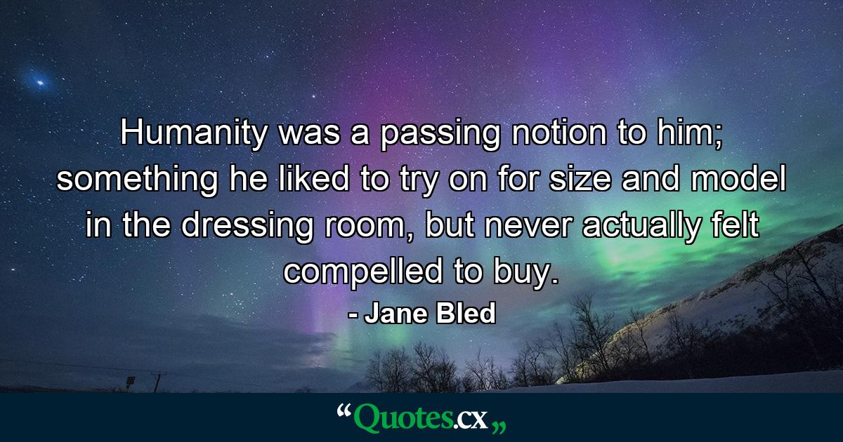 Humanity was a passing notion to him; something he liked to try on for size and model in the dressing room, but never actually felt compelled to buy. - Quote by Jane Bled