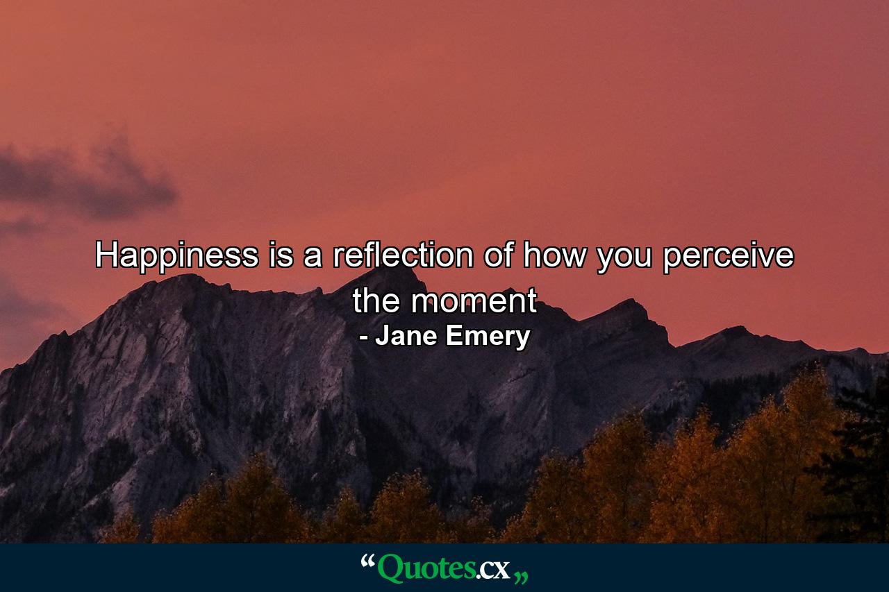 Happiness is a reflection of how you perceive the moment - Quote by Jane Emery