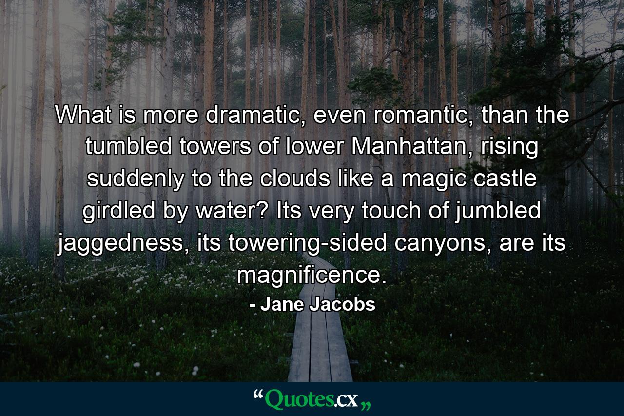 What is more dramatic, even romantic, than the tumbled towers of lower Manhattan, rising suddenly to the clouds like a magic castle girdled by water? Its very touch of jumbled jaggedness, its towering-sided canyons, are its magnificence. - Quote by Jane Jacobs