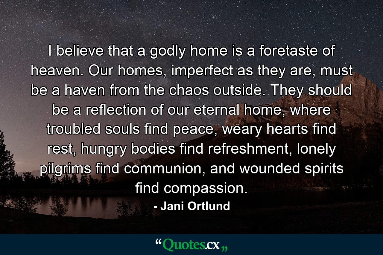 I believe that a godly home is a foretaste of heaven. Our homes, imperfect as they are, must be a haven from the chaos outside. They should be a reflection of our eternal home, where troubled souls find peace, weary hearts find rest, hungry bodies find refreshment, lonely pilgrims find communion, and wounded spirits find compassion. - Quote by Jani Ortlund