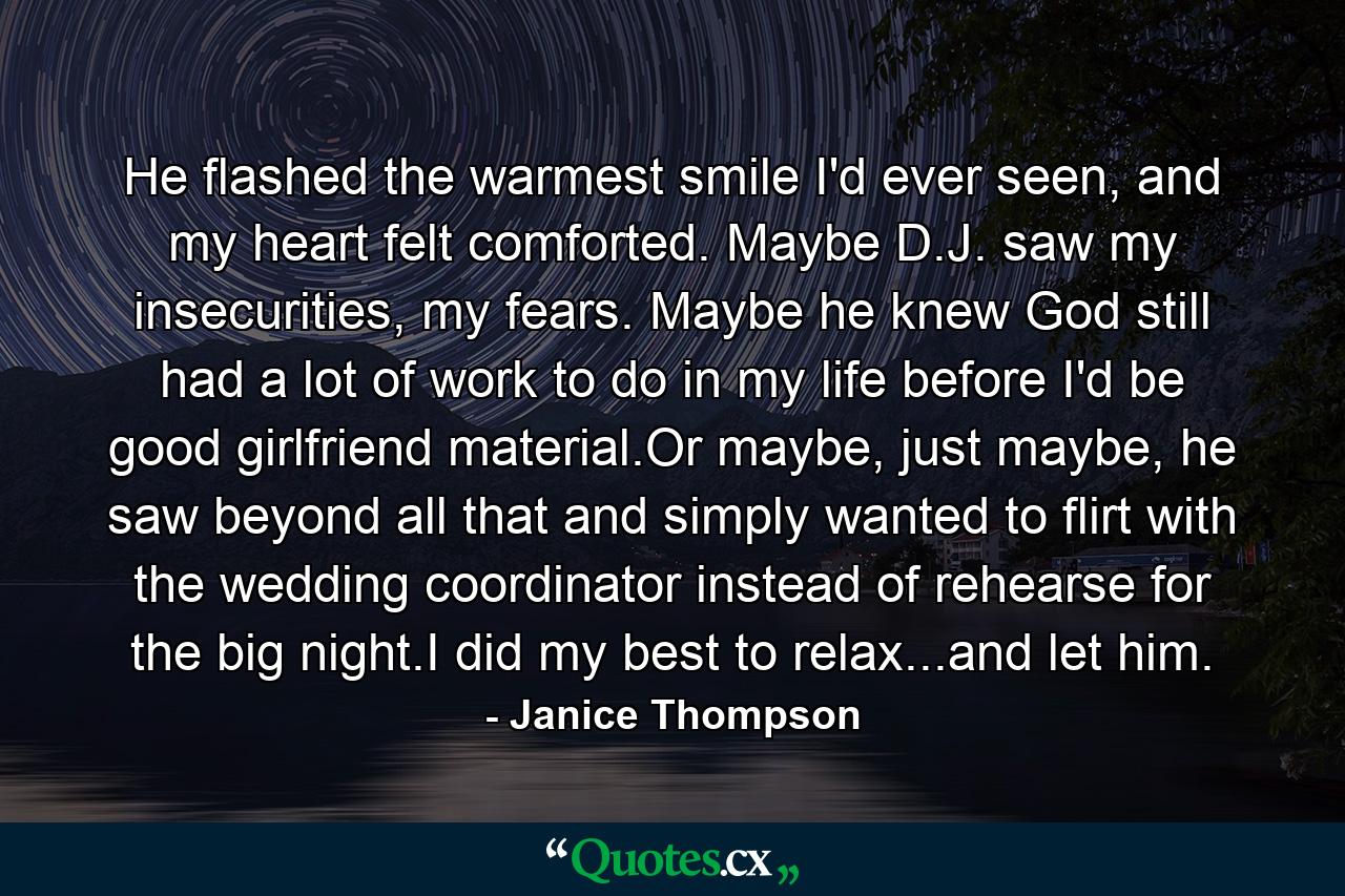 He flashed the warmest smile I'd ever seen, and my heart felt comforted. Maybe D.J. saw my insecurities, my fears. Maybe he knew God still had a lot of work to do in my life before I'd be good girlfriend material.Or maybe, just maybe, he saw beyond all that and simply wanted to flirt with the wedding coordinator instead of rehearse for the big night.I did my best to relax...and let him. - Quote by Janice Thompson