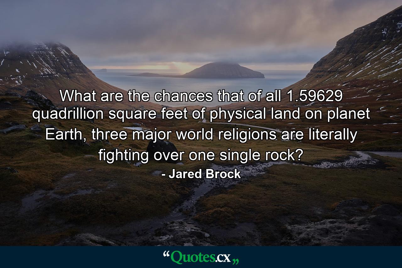 What are the chances that of all 1.59629 quadrillion square feet of physical land on planet Earth, three major world religions are literally fighting over one single rock? - Quote by Jared Brock