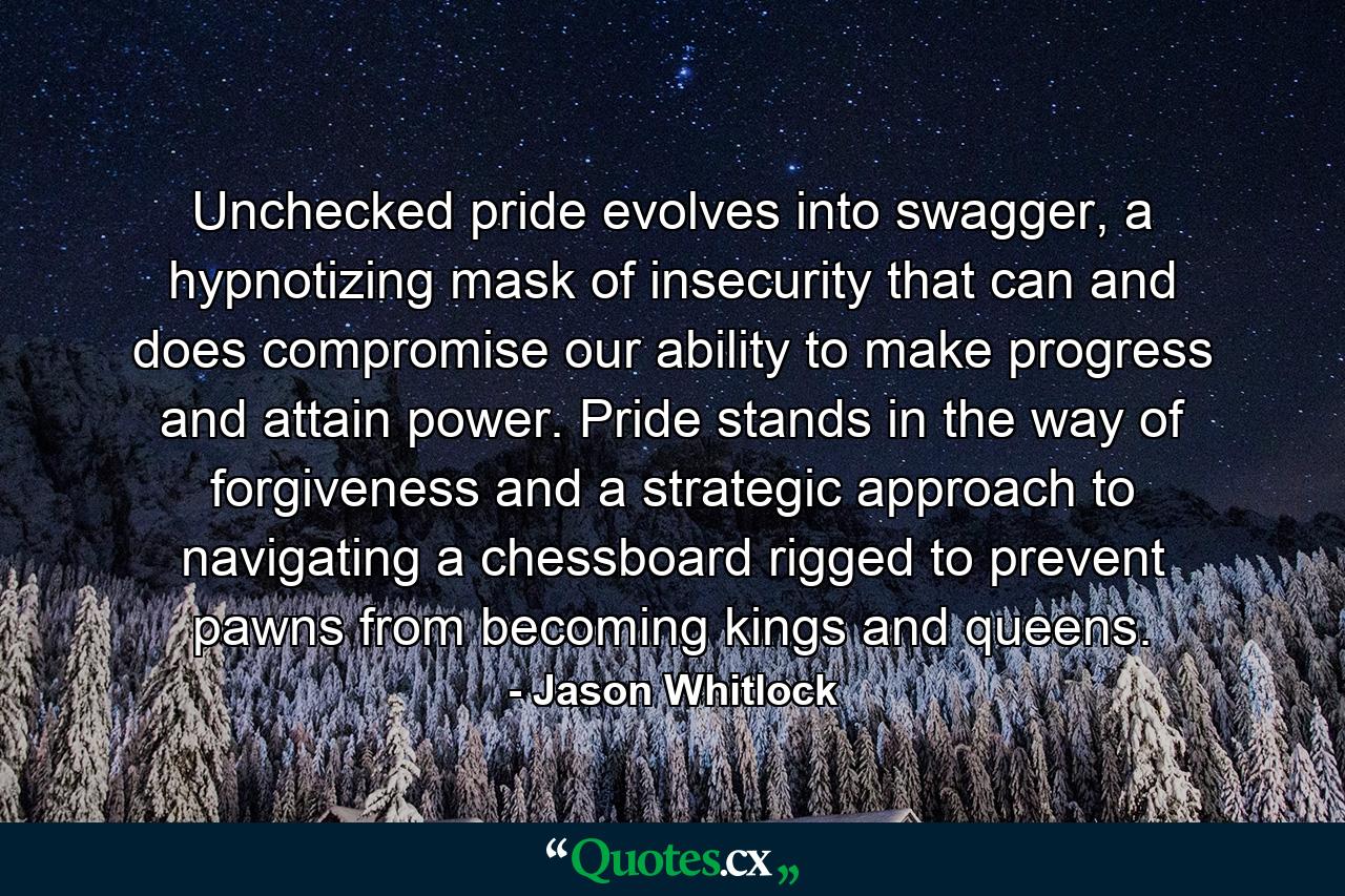 Unchecked pride evolves into swagger, a hypnotizing mask of insecurity that can and does compromise our ability to make progress and attain power. Pride stands in the way of forgiveness and a strategic approach to navigating a chessboard rigged to prevent pawns from becoming kings and queens. - Quote by Jason Whitlock