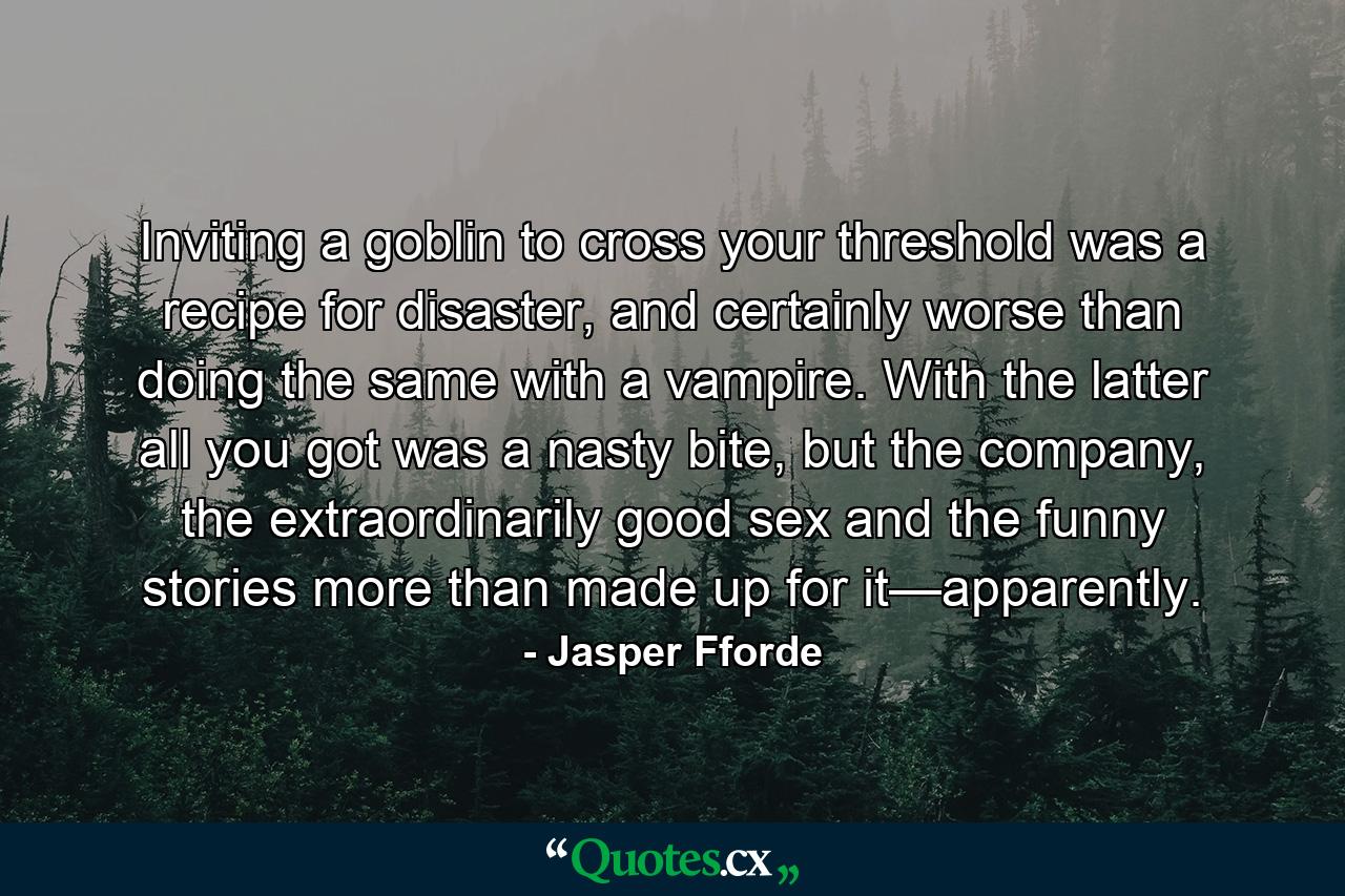 Inviting a goblin to cross your threshold was a recipe for disaster, and certainly worse than doing the same with a vampire. With the latter all you got was a nasty bite, but the company, the extraordinarily good sex and the funny stories more than made up for it—apparently. - Quote by Jasper Fforde