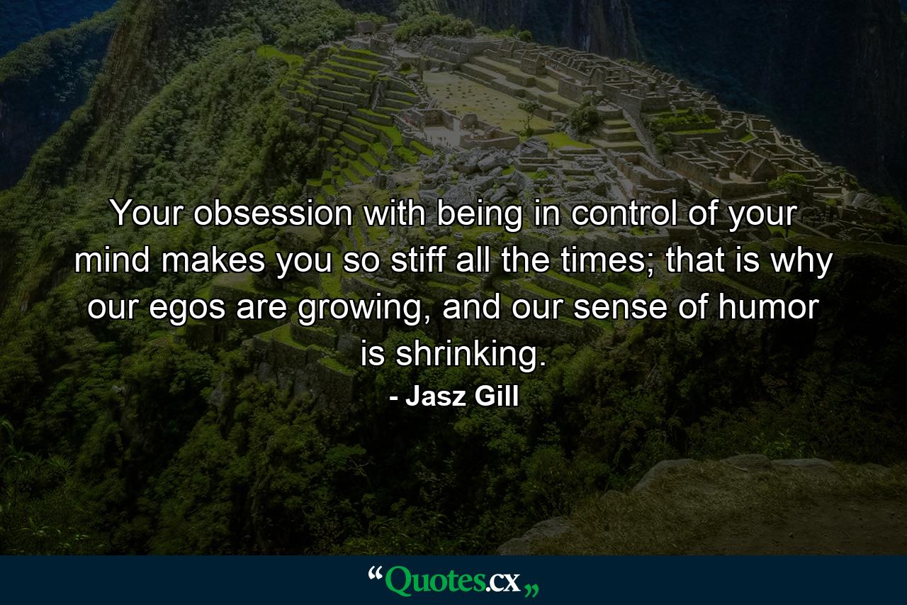 Your obsession with being in control of your mind makes you so stiff all the times; that is why our egos are growing, and our sense of humor is shrinking. - Quote by Jasz Gill