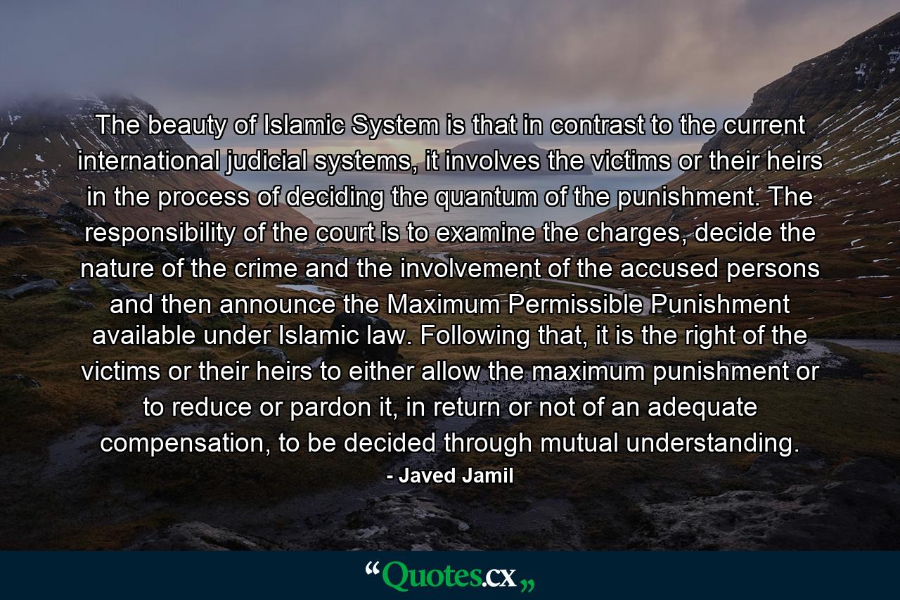 The beauty of Islamic System is that in contrast to the current international judicial systems, it involves the victims or their heirs in the process of deciding the quantum of the punishment. The responsibility of the court is to examine the charges, decide the nature of the crime and the involvement of the accused persons and then announce the Maximum Permissible Punishment available under Islamic law. Following that, it is the right of the victims or their heirs to either allow the maximum punishment or to reduce or pardon it, in return or not of an adequate compensation, to be decided through mutual understanding. - Quote by Javed Jamil