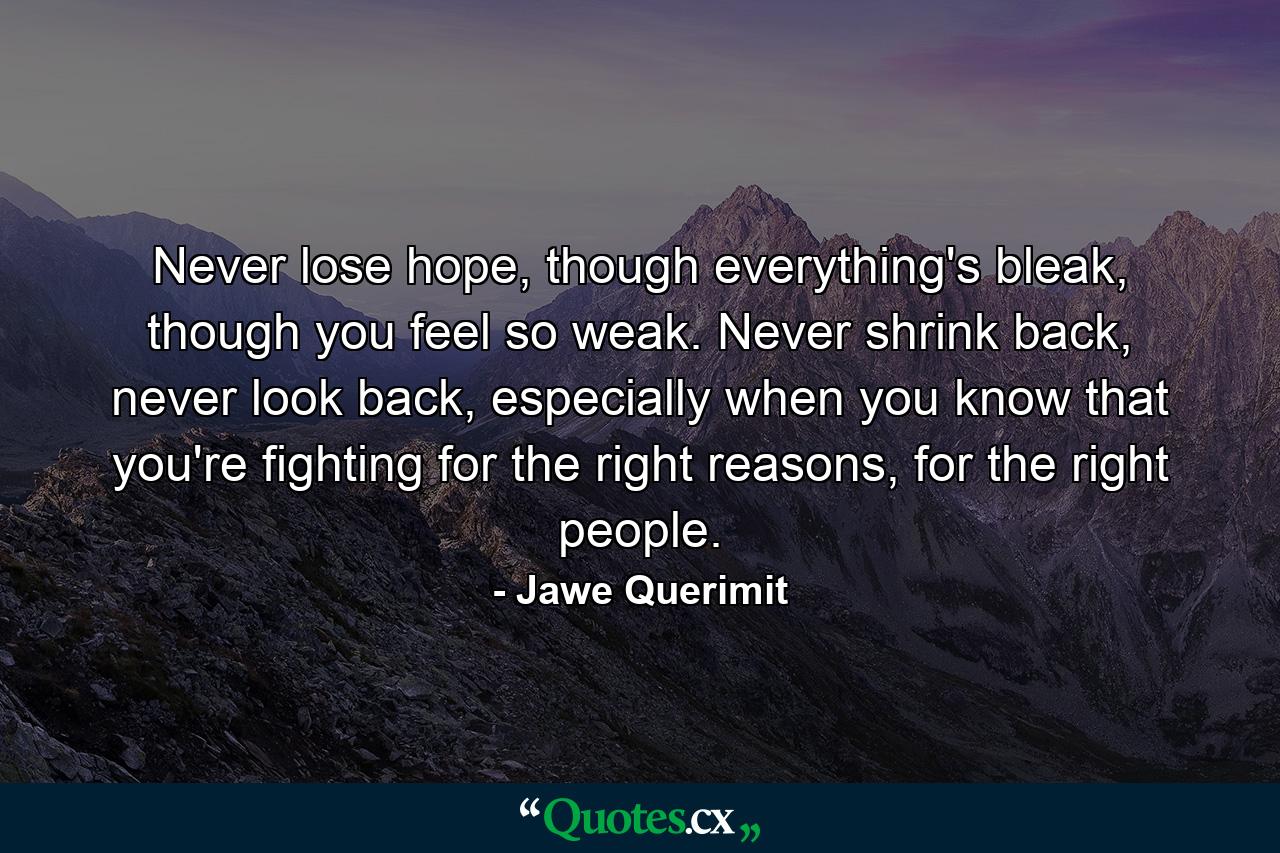 Never lose hope, though everything's bleak, though you feel so weak. Never shrink back, never look back, especially when you know that you're fighting for the right reasons, for the right people. - Quote by Jawe Querimit