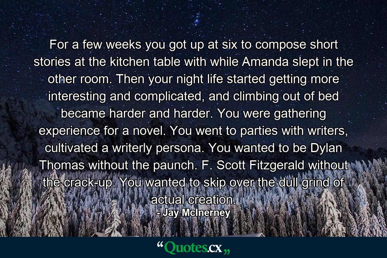 For a few weeks you got up at six to compose short stories at the kitchen table with while Amanda slept in the other room. Then your night life started getting more interesting and complicated, and climbing out of bed became harder and harder. You were gathering experience for a novel. You went to parties with writers, cultivated a writerly persona. You wanted to be Dylan Thomas without the paunch. F. Scott Fitzgerald without the crack-up. You wanted to skip over the dull grind of actual creation. - Quote by Jay McInerney