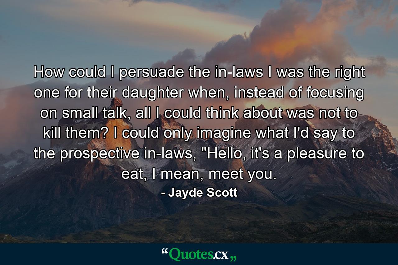 How could I persuade the in-laws I was the right one for their daughter when, instead of focusing on small talk, all I could think about was not to kill them? I could only imagine what I'd say to the prospective in-laws, 