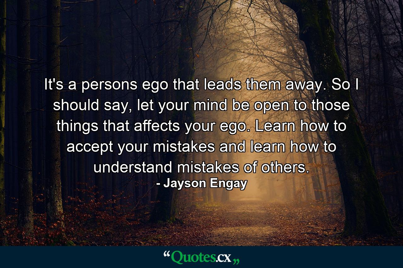 It's a persons ego that leads them away. So I should say, let your mind be open to those things that affects your ego. Learn how to accept your mistakes and learn how to understand mistakes of others. - Quote by Jayson Engay