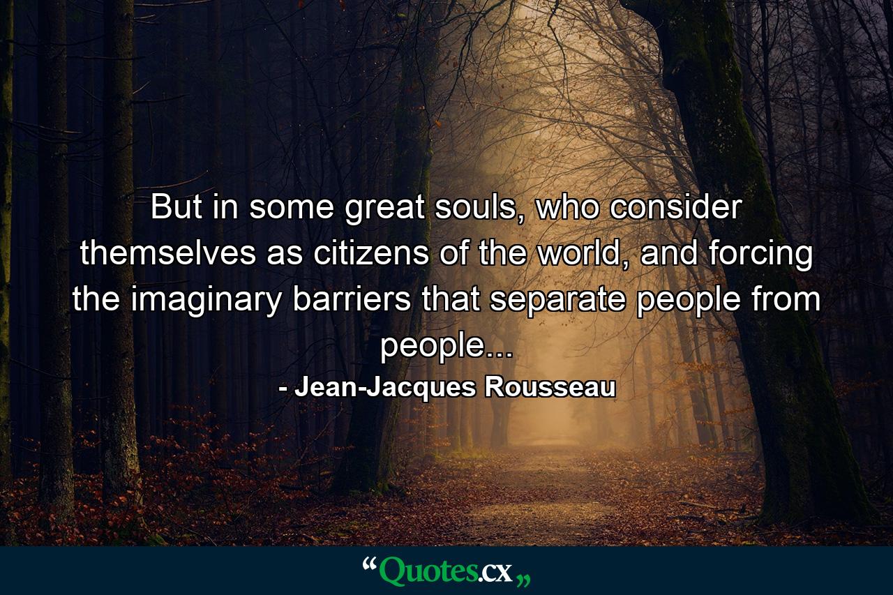 But in some great souls, who consider themselves as citizens of the world, and forcing the imaginary barriers that separate people from people... - Quote by Jean-Jacques Rousseau