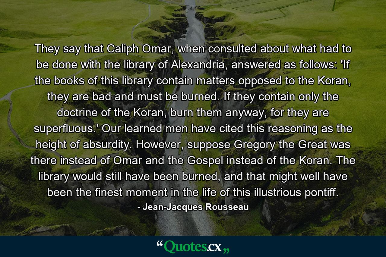 They say that Caliph Omar, when consulted about what had to be done with the library of Alexandria, answered as follows: 'If the books of this library contain matters opposed to the Koran, they are bad and must be burned. If they contain only the doctrine of the Koran, burn them anyway, for they are superfluous.' Our learned men have cited this reasoning as the height of absurdity. However, suppose Gregory the Great was there instead of Omar and the Gospel instead of the Koran. The library would still have been burned, and that might well have been the finest moment in the life of this illustrious pontiff. - Quote by Jean-Jacques Rousseau