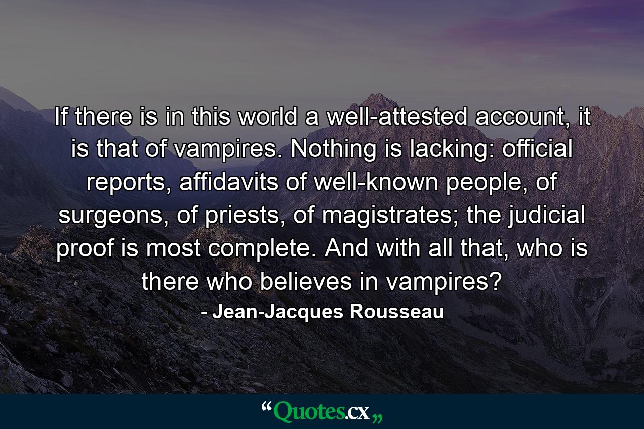 If there is in this world a well-attested account, it is that of vampires. Nothing is lacking: official reports, affidavits of well-known people, of surgeons, of priests, of magistrates; the judicial proof is most complete. And with all that, who is there who believes in vampires? - Quote by Jean-Jacques Rousseau