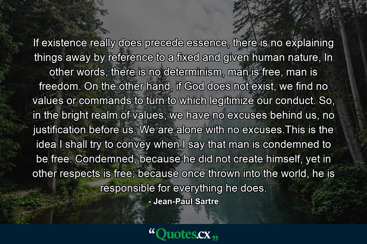 If existence really does precede essence, there is no explaining things away by reference to a fixed and given human nature, In other words, there is no determinism, man is free, man is freedom. On the other hand, if God does not exist, we find no values or commands to turn to which legitimize our conduct. So, in the bright realm of values, we have no excuses behind us, no justification before us. We are alone with no excuses.This is the idea I shall try to convey when I say that man is condemned to be free. Condemned, because he did not create himself, yet in other respects is free; because once thrown into the world, he is responsible for everything he does. - Quote by Jean-Paul Sartre