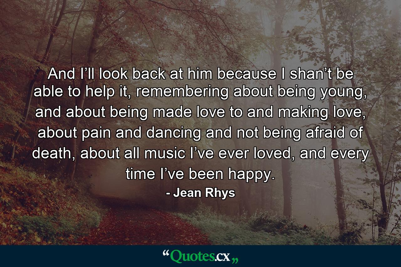 And I’ll look back at him because I shan’t be able to help it, remembering about being young, and about being made love to and making love, about pain and dancing and not being afraid of death, about all music I’ve ever loved, and every time I’ve been happy. - Quote by Jean Rhys