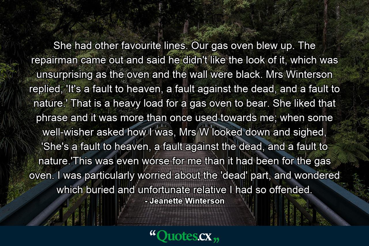 She had other favourite lines. Our gas oven blew up. The repairman came out and said he didn't like the look of it, which was unsurprising as the oven and the wall were black. Mrs Winterson replied, 'It's a fault to heaven, a fault against the dead, and a fault to nature.' That is a heavy load for a gas oven to bear. She liked that phrase and it was more than once used towards me; when some well-wisher asked how I was, Mrs W looked down and sighed, 'She's a fault to heaven, a fault against the dead, and a fault to nature.'This was even worse for me than it had been for the gas oven. I was particularly worried about the 'dead' part, and wondered which buried and unfortunate relative I had so offended. - Quote by Jeanette Winterson