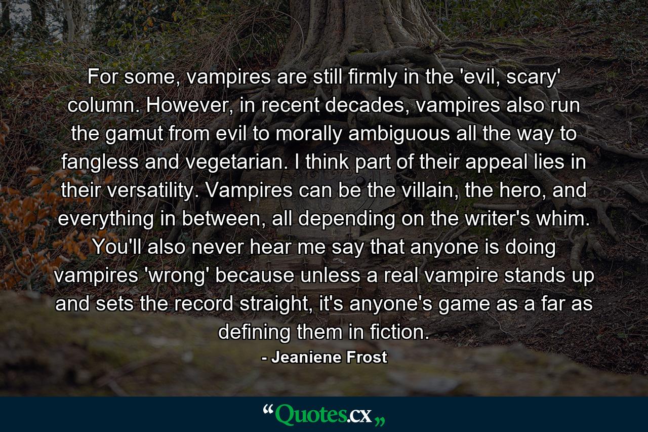 For some, vampires are still firmly in the 'evil, scary' column. However, in recent decades, vampires also run the gamut from evil to morally ambiguous all the way to fangless and vegetarian. I think part of their appeal lies in their versatility. Vampires can be the villain, the hero, and everything in between, all depending on the writer's whim. You'll also never hear me say that anyone is doing vampires 'wrong' because unless a real vampire stands up and sets the record straight, it's anyone's game as a far as defining them in fiction. - Quote by Jeaniene Frost