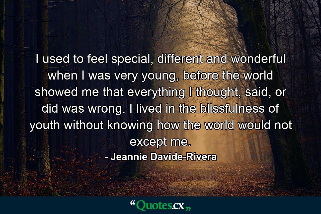 I used to feel special, different and wonderful when I was very young, before the world showed me that everything I thought, said, or did was wrong. I lived in the blissfulness of youth without knowing how the world would not except me. - Quote by Jeannie Davide-Rivera