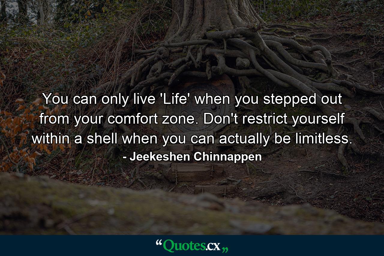 You can only live 'Life' when you stepped out from your comfort zone. Don't restrict yourself within a shell when you can actually be limitless. - Quote by Jeekeshen Chinnappen