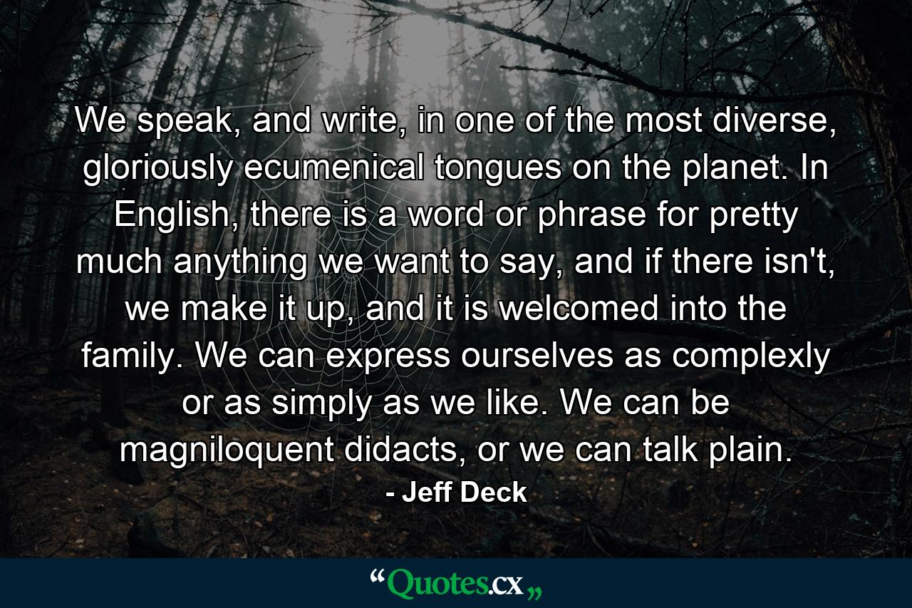 We speak, and write, in one of the most diverse, gloriously ecumenical tongues on the planet. In English, there is a word or phrase for pretty much anything we want to say, and if there isn't, we make it up, and it is welcomed into the family. We can express ourselves as complexly or as simply as we like. We can be magniloquent didacts, or we can talk plain. - Quote by Jeff Deck